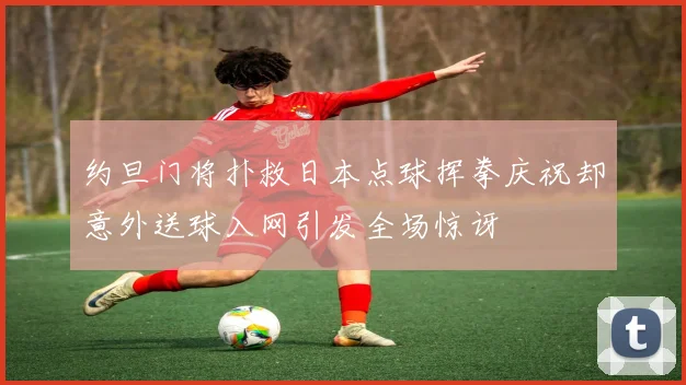 约旦门将扑救日本点球挥拳庆祝却意外送球入网引发全场惊讶