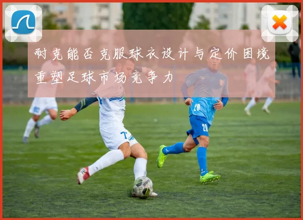 耐克能否克服球衣设计与定价困境重塑足球市场竞争力