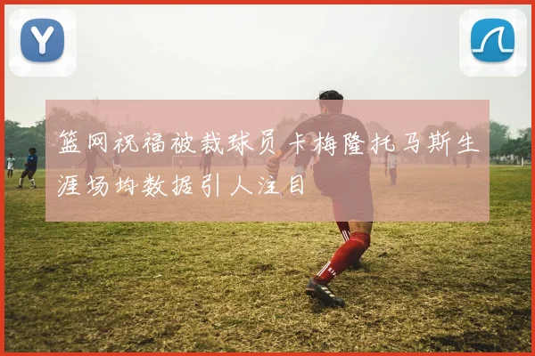 篮网祝福被裁球员卡梅隆托马斯生涯场均数据引人注目