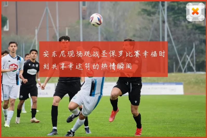 安东尼现场观战圣保罗比赛幸福时刻共享幸运符的热情瞬间