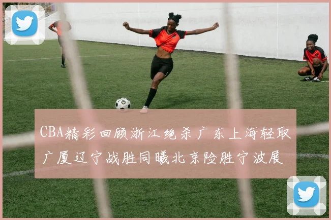 CBA精彩回顾浙江绝杀广东上海轻取广厦辽宁战胜同曦北京险胜宁波展现强队风采