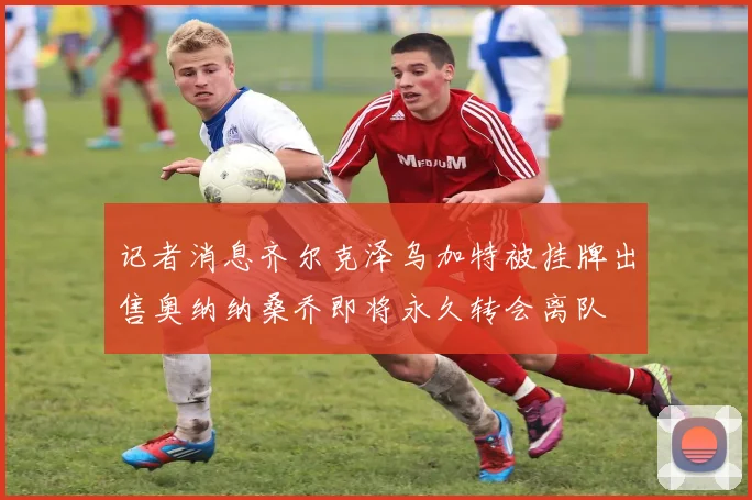 记者消息齐尔克泽乌加特被挂牌出售奥纳纳桑乔即将永久转会离队