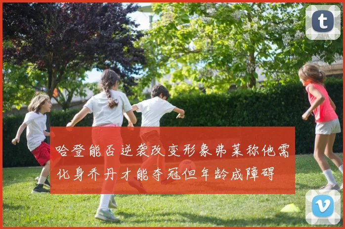 哈登能否逆袭改变形象弗莱称他需化身乔丹才能夺冠但年龄成障碍