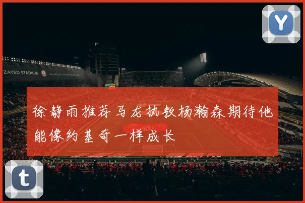 徐静雨推荐马龙执教杨瀚森期待他能像约基奇一样成长
