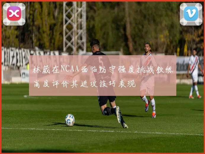 林葳在NCAA面临防守强度挑战教练高度评价其进攻技巧表现