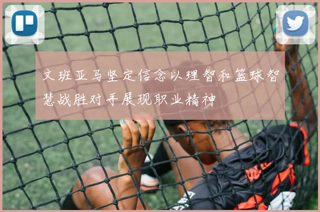文班亚马坚定信念以理智和篮球智慧战胜对手展现职业精神