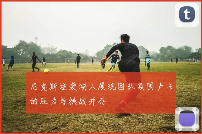 尼克斯逆袭湖人展现团队氛围卢卡的压力与挑战并存