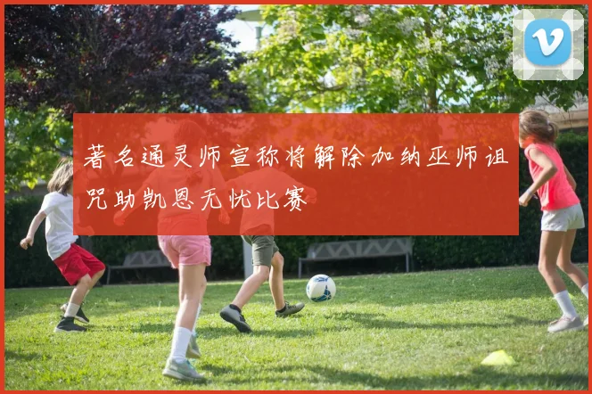 著名通灵师宣称将解除加纳巫师诅咒助凯恩无忧比赛