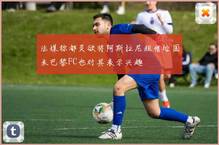 法媒称都灵欲将阿斯拉尼租借给国米巴黎FC也对其表示兴趣