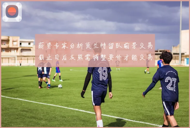 薪资专家分析莫兰特留队前景交易截止日后灰熊需调整要价才能交易