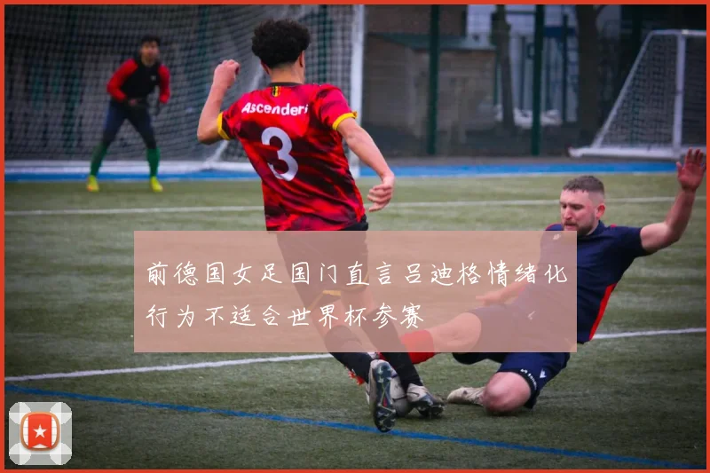 前德国女足国门直言吕迪格情绪化行为不适合世界杯参赛