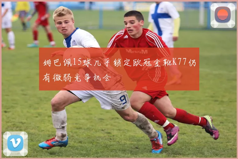 姆巴佩15球几乎锁定欧冠金靴K77仍有微弱竞争机会